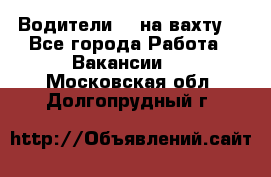 Водители BC на вахту. - Все города Работа » Вакансии   . Московская обл.,Долгопрудный г.